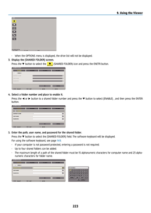 Page 238223
• When the OPTIONS menu is displayed, the drive list will not be displayed\
.
3.  Display the [SHARED FOLDER] screen.
  Press the ▼ button to select the 
 (SHARED FOLDER) icon and press the ENETR button.
4. Select a folder number and place to enable it.
  Press the ◀ or ▶ button to a shared folder number and press the ▼ button to select [ENABLE] , and then press the ENTER 
button.
5. Enter the path, user name, and password for the shared folder.
  Press the ▼ button to select the [SHARED FOLDER]...