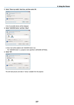 Page 242227
3. Select “Share my media” check box, and then select OK. 
 A list of accessible devices will be displayed.
4.  Select “WU6181N Series” and then “Allow”.
 A check mark will be added to the “WU6181N Series” icon.
• The “WU6181N Series” is a projector name specified in [NETWORK SETTINGS]. 
5.  Select “OK”.
 This will make pictures and video in “Library” available from the projector.
9. Using the Viewer   