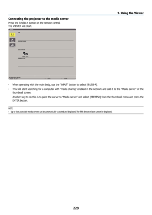 Page 244229
Connecting the projector to the media server
Press the 9/USB-A button on the remote control.
The VIEWER will start.
• When operating with the main body, use the “INPUT” button to select [9:USB-A].
•  This will start searching for a computer with “media sharing” enabled in the network and add it to the “Media server” of the 
thumbnail screen.
  Another way to do this is to point the cursor to “Media server” and select [REFRESH] from the thumbnail menu and press the 
ENTER button.
NOTE: 
•  Up to four...