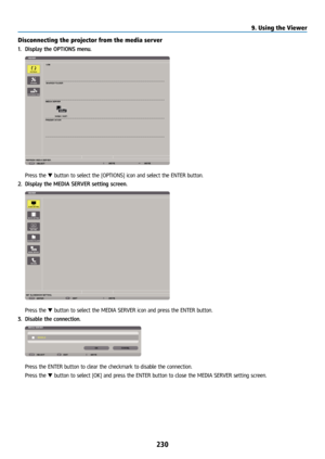 Page 245230
Disconnecting the projector from the media server
1. Display the OPTIONS menu.
 Press the ▼ button to select the [OPTIONS] icon and select the ENTER button.
2.  Display the MEDIA SERVER setting screen.
 Press the ▼ button to select the MEDIA SERVER icon and press the ENTER button.
3.  Disable the connection.
 Press the ENTER button to clear the checkmark to disable the connection.
  Press the ▼ button to select [OK] and press the ENTER button to close the MEDIA SERVER setting screen.
9. Using the...