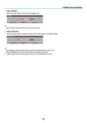 Page 8772
1 Adjust [RANGE].
  Use the ◀ or ▶ button to adjust the overlapped area.
TIP:
• Adjust to overlap one projector’ marker with the other projector’s marker.
2  Adjust [POSITION].
  Use the ◀ or ▶ button to align one edge with the other edge of overlapped images.
TIP:
• When displaying a signal with a different resolution, perform the Edge Blending function from the start. 
•  Setting of [MARKER] will not be saved and return to [OFF] when the projector is turned off. 
•  To display or hide the marker...