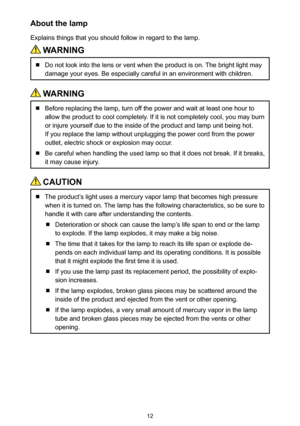 Page 1212
About the lamp
Explains things that you should follow in regard to the lamp.
 WARNING
  Do not look into the lens or vent when the product is on. The bright light may 
damage your eyes. Be especially careful in an environment with children.
 WARNING
  Before replacing the lamp, turn off the power and wait at least one hour to 
allow the product to cool completely. If it is not completely cool, you may burn 
or injure yourself due to the inside of the product and lamp unit being hot. 
If you replace...