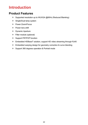 Page 2222
 `Supported resolution up to WUXGA @60Hz (Reduced Blanking)
 `Single/Dual lamp system
 `Power Zoom/Focus
 `Power lens shift
 `Dynamic Aperture
 `Filter module (optional)
 `Support PIP/POP function
 `Embedded HDBaseT solution, support HD video streaming through RJ45
 `Embedded warping design for geometry correction & curve blending 
 `Support 360 degrees operation & Portrait mode
Introduction
Product Features 