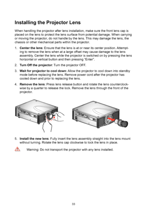 Page 3333
Installing the Projector Lens
When handling the projector after lens installation, make sure the front lens cap is 
placed on the lens to protect the lens surface from potential damage. When carrying 
or moving the projector, do not handle by the lens. This may damage the lens, the 
chassis or other mechanical parts within the projector.
1. Center the lens: Ensure that the lens is at or near its center position. Attempt-
ing to remove the lens when at a large offset may cause damage to the lens...