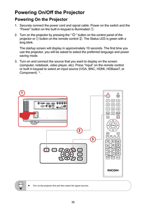 Page 3636
Powering On the Projector
1. Securely connect the power cord and signal cable. Power on the switch and the 
“Power” button on the built in keypad is illuminated ①.
2. Turn on the projector by pressing the “  ” button on the control panel of the 
projector or  button on the remote control ②. The Status LED is green with a 
long blink. 
The startup screen will display in approximately 10 seconds. The first time you 
use the projector, you will be asked to select the preferred language and power 
saving...