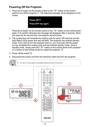 Page 3737
Powering Off the Projector
1. Press the  button on the remote control or the “  ” button on the control 
panel to turn off the projector ①. The following message will be displayed on the 
screen. 
Power OFF?
Press OFF key again.
Press the  button on the remote control or the “  ” button on the control panel 
again ① to confirm otherwise the message will disappear after 3 seconds. When 
you press for the second time, the projector will shut down.
2. The cooling fans will complete the cooling cycle for...