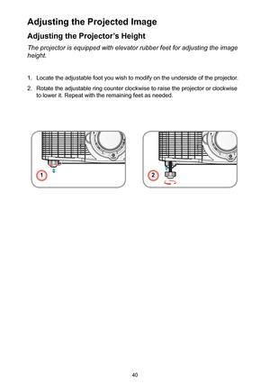 Page 4040
Adjusting the Projector’s Height
The projector is equipped with elevator rubber feet for adjusting the im\
age 
height.
1. Locate the adjustable foot you wish to modify on the underside of the projector.
2. Rotate the adjustable ring counter clockwise to raise the projector or clockwise 
to lower it. Repeat with the remaining feet as needed.
Adjusting the Projected Image
12 