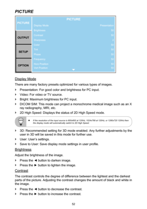 Page 5252
PICTURE
Display Mode
Brightness
Contrast
Sharpness
Color
Tint
Phase
Frequency
Horz Position
Vert PositionPICTUREOUTPUT SETUP
OPTION
PICTURE
Presentation 50
502
50
50
50
50
50
50
Display Mode
There are many factory presets optimized for various types of images.
 `Presentation: For good color and brightness for PC input.
 `Video: For video or TV source.
 `Bright: Maximum brightness for PC input.
 `DICOM SIM: This mode can project a monochrome medical image such as an X 
ray radiography, MRI, etc.
 `2D...