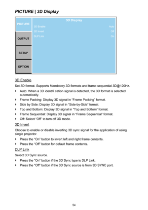 Page 5454
PICTURE | 3D Display
3D Enable
3D Invert
DLP LinkPICTUREOUTPUT SETUP
OPTION
3D Display
Auto Off
On
3D Enable
Set 3D format. Supports Mandatory 3D formats and frame sequential 3D@120Hz.
 `Auto: When a 3D identifi cation signal is detected, the 3D format is selected 
automatically.
 `Frame Packing: Display 3D signal in “Frame Packing” format.
 `Side by Side: Display 3D signal in “Side-by-Side” format.
 `Top and Bottom: Display 3D signal in “Top and Bottom” format.
 `Frame Sequential: Display 3D signal...