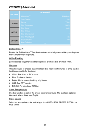 Page 5757
PICTURE | Advanced
BrilliantColorTM
White Peaking
Gamma
Color Temperature
Color Space
Color Settings
Color Enhancement
Color Wheel Speed
DynamicBlack
TM
Noise Reduction
PICTUREOUTPUT SETUP
OPTION
Advanced
Bright Look 100
VIdeo Bright Auto
0
2X
Off
BrilliantColor™
Enable the BrilliantColorTM function to enhance the brightness while providing true, 
more vibrant colors in picture.
White Peaking
(Video source only) Increase the brightness of whites that are near 100%.
Gamma
This allows you to choose a...
