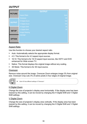 Page 5959
OUTPUT
Aspect Ratio
Overscan
H Digital Zoom
V Digital Zoom
H Digital Shift
V Digital Shift
Image Warping
PIP/PBPPICTUREOUTPUT SETUP
OPTION
OUTPUT
Auto Off
100
100 50
50
Aspect Ratio
Use this function to choose your desired aspect ratio.
 `Auto: Automatically selects the appropriate display format.
 `4:3: This format is for 4:3 aspect input sources.
 `16:10: This format is for 16:10 aspect input sources, like HDTV and DVD 
enhanced for Wide screen TV.
 `Native: This format displays the original image...