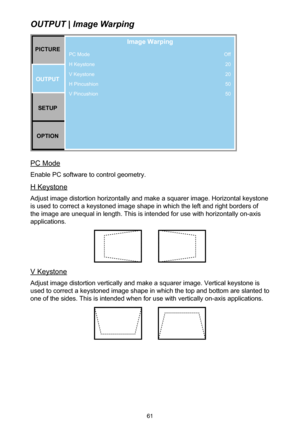 Page 6161
OUTPUT | Image Warping
PC Mode
H Keystone
V Keystone
H Pincushion
V PincushionPICTUREOUTPUT SETUP
OPTION
Image Warping
Off 20
20
50
50
PC Mode
Enable PC software to control geometry.
H Keystone
Adjust image distortion horizontally and make a squarer image. Horizontal keystone 
is used to correct a keystoned image shape in which the left and right borders of 
the image are unequal in length. This is intended for use with horizontally on-axis 
applications.
V Keystone
Adjust image distortion vertically...