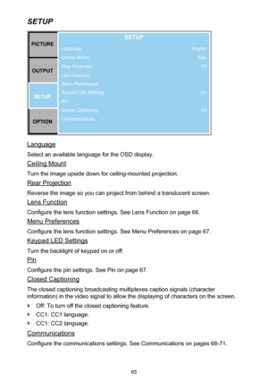 Page 6565
SETUP
PICTUREOUTPUT SETUP
OPTION
SETUP
Language
Ceiling Mount
Rear Projection
Lens Function
Menu Preferences
Keypad LED Settings
Pin
Closed Captioning
Communications English
AutoOff
On
Off
Language
Select an available language for the OSD display.
Ceiling Mount
Turn the image upside down for ceiling-mounted projection.
Rear Projection
Reverse the image so you can project from behind a translucent screen.
Lens Function
Configure the lens function settings. See Lens Function on page 66.
Menu...