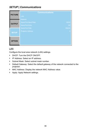 Page 6868
SETUP | Communications
PICTUREOUTPUT SETUP
OPTION
Communications
LAN
Network
Serial Port Baud Rate
Serial Port Echo
Serial Port Path
Projector Address 19200
Off
RS232
0
LAN
Configure the local area network (LAN) settings.
 `DHCP: Turn the DHCP ON/OFF.
 `IP Address: Select an IP address.
 `Subnet Mask: Select subnet mask number.
 `Default Gateway: Select the default gateway of the network connected to the 
projector.
 `MAC Address: Display the network MAC Address value.
 `Apply: Apply Network settings. 