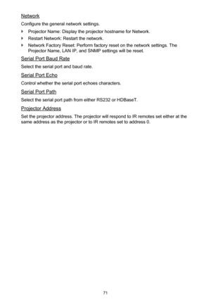 Page 7171
Network
Configure the general network settings.
 `Projector Name: Display the projector hostname for Network.
 `Restart Network: Restart the network.
 `Network Factory Reset: Perform factory reset on the network settings. The 
Projector Name, LAN IP, and SNMP settings will be reset.
Serial Port Baud Rate
Select the serial port and baud rate.
Serial Port Echo
Control whether the serial port echoes characters.
Serial Port Path
Select the serial port path from either RS232 or HDBaseT.
Projector Address...