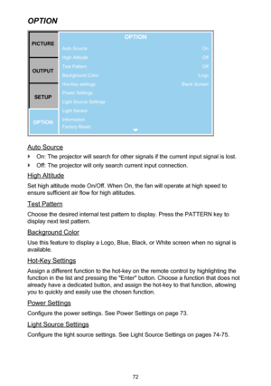 Page 7272
OPTION
Auto Source
High Altitude
Test Pattern
Background Color
Hot-Key settings
Power Settings
Light Source Settings
Light Sensor
Information
Factory ResetPICTUREOUTPUT SETUP
OPTION
OPTION
On
Off
Off
Logo
Blank Screen
Auto Source
 `On: The projector will search for other signals if the current input signal is lost.
 `Off: The projector will only search current input connection.
High Altitude
Set high altitude mode On/Off. When On, the fan will operate at high speed to 
ensure sufficient air flow for...