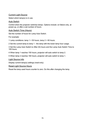 Page 7575
Current Light Source
Select which lamp(s) is in use.
Auto Switch
Control when the projector switches lamps. Options include: on failure only, at 
power-up, or after a set number of hours.
Auto Switch Time (Hours)
Set the number of hours for Lamp Auto Switch.
For example:
1 Lamp conditions: lamp 1 = 50 hours, lamp 2 = 60 hours.
2 Set the current lamp to lamp 1 - the lamp with the lower lamp hour usage.
3 Set the Lamp Auto Switch to After (N) hours and the Lamp Auto Switch Time to 
100 hours.
4 When...