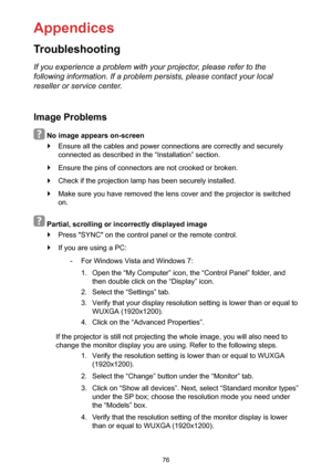 Page 7676
Troubleshooting
Appendices
If you experience a problem with your projector, please refer to the 
following information. If a problem persists, please contact your local \
reseller or service center.
Image Problems
  No image appears on-screen
 `Ensure all the cables and power connections are correctly and securely 
connected as described in the “Installation” section.
 `Ensure the pins of connectors are not crooked or broken.
 `Check if the projection lamp has been securely installed.
 `Make sure you...