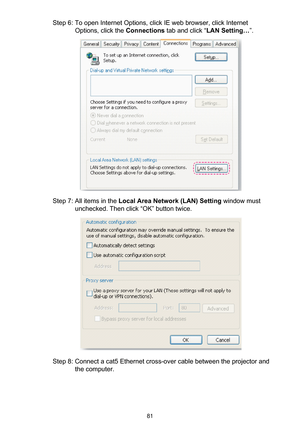 Page 8181
Step 6: To open Internet Options, click IE web browser, click Internet 
Options, click the Connections tab and click “LAN Setting…”.
Step 7: All items in the Local Area Network (LAN) Setting window must 
unchecked. Then click “OK” button twice.
Step 8: Connect a cat5 Ethernet cross-over cable between the projector and 
the computer. 