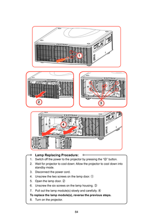 Page 8484
1
23
4
 Lamp Replacing Procedure:
1.  Switch off the power to the projector by pressing the “” button.
2.  Wait for projector to cool down: Allow the projector to cool down into 
standby mode.
3.  Disconnect the power cord.
4.  Unscrew the two screws on the lamp door. ①
5.  Open the lamp door. ②
6.  Unscrew the six screws on the lamp housing.  ③
7.  Pull out the lamp module(s) slowly and carefully. ④
To replace the lamp module(s), reverse the previous steps.
8.  Turn on the projector. 