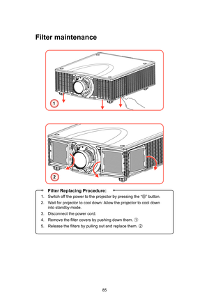 Page 8585
Filter maintenance
1
2
 Filter Replacing Procedure:
1.  Switch off the power to the projector by pressing the “” button.
2.   Wait for projector to cool down: Allow the projector to cool down 
into standby mode.
3.   Disconnect the power cord.
4.   Remove the filter covers by pushing down them.  ①
5.   Release the filters by pulling out and replace them.  ② 