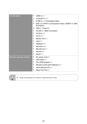 Page 9494
I/O connectors yHDMI In x 1
 yComputer In x 1
 yCVBS In x 1 (Composite Video)
 yBNC x 5 (YPbPr In (Component Video), RGBHV In, BNC Connector)
 yUSB x 1 (Type A)
 y3G-SDI x 1 (BNC Connector)
 y3D Sync x 1
 yDVI-D x 1
 yMonitor Out x 1
 yLAN x 1
 yHDBaseT x 1
 yRemote In x 1
 yRemote out x 1
 yService x 1
 ySerial x 1
Standard package contents yAC power cord x 1
 yVGA cable x 1
 yDVI-HDMI adapter x 1
 yRemote control (with batteries) x 1
 yUser's Manual CD x 1
 yRead This First x 1
 
  Design and...
