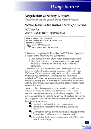 Page 15English
13
English
Usage Notice
TRADE NAME: PROJECTORMODEL NAME: RICOH PJ X2340/S2340Tested To ComplyWith FCC Standards
FOR HOME OR OFFICE USE
Regulation & Safety Notices
This appendix lists the general notices of your Projector. 
Notice: Users in the United States of America
FCC notice 
MODEL NAME: RICOH PJ X2340/S2340
This device complies with Part 15 of the FCC Rules. Operation 
is subject to the following two conditions:
1.  This device may not cause harmful interference and
2.  This device must...