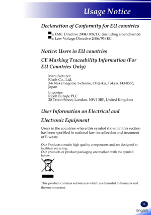 Page 17English
15
English
Usage Notice
Declaration of Conformity for EU countries 
▀■  EMC Directive 2004/108/EC (including amendments) 
▀■  Low Voltage Directive 2006/95/EC
Notice: Users in EU countries 
CE Marking Traceability Information (For 
EU Countries Only)
Manufacturer:Ricoh Co., Ltd.3-6 Nakamagome 1-chome, Ohta-ku, Tokyo. 143-8555, Japan
Importer:Ricoh Europe PLC20 Triton Street, London. NW1 3BF, United Kingdom
User Information on Electrical and 
Electronic Equipment
Users in the countries where this...