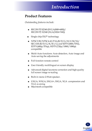 Page 21English
19
English
Introduction
Product Features
 
Outstanding features include:
	■ RICOH PJ S2340 (SVGA(800×600))/ 
       RICOH PJ X2340 (XGA(1024×768))
■  Single chip DLP® technology
 ■  NTSC3.58/NTSC4.43/PAL(B/D/G/H/I/M/N)/
SECAM (B/D/G/K/K1/L) and SDTV(480i/576i), 
EDTV(480p/576p), HDTV(720p/1080i/1080p) 
compatible
 ■   Multi-Auto functions: Auto detection, Auto image and 
Auto saving the adjustments
 ■ Full function remote control
 ■ User friendly multilingual on screen display 
 ■   Advanced...