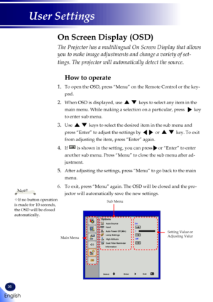 Page 3836
English
User Settings
The Projector has a multilingual On Screen Display that allows 
you to make image adjustments and change a variety of set-
tings. The projector will automatically detect the source. 
How to operate
1.   To open the OSD, press “Menu” on the Remote Control or the key-
pad.
2.  When OSD is displayed, use      keys to select any item in the 
main menu. While making a selection on a particular, press     key 
to enter sub menu.
3.  Use      keys to select the desired item in the sub...