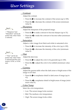 Page 4442
English
User Settings
 Contrast
  
Adjust the contrast. 
   Press the  to increase the contrast of the screen (up to 100).
   Press the  to decrease the contrast of the screen (minimum 
value 0).
  Sharpness
  
Adjust the sharpness of the projected image.
   Press the  to make contours to become sharper (up to 31).
   Press the  to make the contours to become softer (minimum 
value 0).
  Saturation
  
Adjust a video image from black and white to saturated color.
   Press the  to increase the...