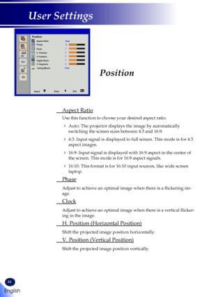 Page 4644
English
User Settings
Position
 Aspect Ratio
 Use this function to choose your desired aspect ratio.
   Auto: The projector displays the image by automatically 
switching the screen sizes between 4:3 and 16:9.
   4:3: Input signal is displayed to full screen. This mode is for 4:3 
aspect images.
   16:9: Input signal is displayed with 16:9 aspect in the center of 
the screen. This mode is for 16:9 aspect signals. 
   16:10: This format is for 16:10 input sources, like wide screen 
laptop.
  Phase...