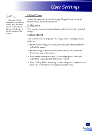 Page 47English
45
English
User Settings
 Digital Zoom
   Adjust the magnification of the image. Magnification can be set 
from 1.0x to 2.0x in 0.1 increments.
 V. Keystone
   This function is used to adjust keystone distortion of the projected 
image.
 Ceiling Mount
   This function is used to project the image from a ceiling-mounted 
projector.
   
Front: When setting on a desk/floor and projected from front 
side of the screen.
   
Front Ceiling: When mounting on the ceiling and projected 
from front side...