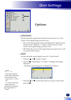 Page 51English
49
English
User Settings
Options
 Auto Source
Set the automatic signal search function when power on or the 
source of the signal being received is lost.
  On: It will automatically search and display the signal sources 
marked in the “Options” > “Input” when power on or the 
source of the signal being received is lost.
  Off: When the source of the signal being received is lost, it will 
not search other sources.
 Input
Set the automatic search signal source for “Auto Source”.
   Press the...