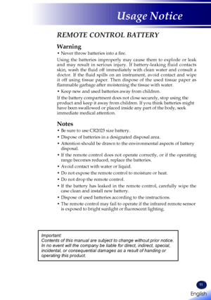 Page 13English
11
English
Usage Notice
REMOTE CONTROL BATTERY
Warning
•  Never throw batteries into a fire.
Using  the  batteries  improperly  may  cause  them  to  explode  or  leak and  may  result  in  serious  injury.  If  battery-leaking  fluid  contacts skin,  wash  the  fluid  off  immediately  with  clean  water  and  consult  a doctor.  If  the  fluid  spills  on  an  instrument,  avoid  contact  and  wipe it  off  using  tissue  paper.  Then  dispose  of  the  used  tissue  paper  as flammable garbage...