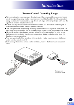 Page 29English
27
English
Introduction
Remote Control Operating Range
■  When pointing the remote control directly toward the projector (Remote \
control signal 
receiver), operating range for the remote control is within 7 m (23.0 \
ft). Also, operation 
range available for four directions (up, down, left, right to the projector) is ± 15° and the 
operation distance may become short.
■  If there are any obstacles between the remote control and the remote con\
trol signal re-
ceiver, the remote control may not...