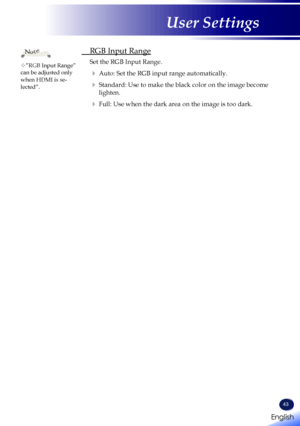 Page 45English
43
English
User Settings
 RGB Input Range
  
Set the RGB Input Range. 
   Auto: Set the RGB input range automatically.
   Standard: Use to make the black color on the image become 
lighten.
   Full: Use when the dark area on the image is too dark.
”RGB Input Range” can be adjusted only when HDMI is se-lected”.
Note     