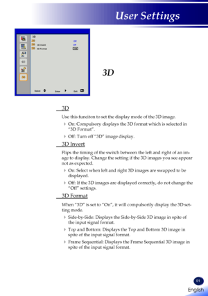 Page 53English
51
English
User Settings
3D 
 3D
Use this funciton to set the display mode of the 3D image.
  On: Compulsory displays the 3D format which is selected in 
“3D Format”.
  Off: Turn off “3D” image display.
 3D Invert
Flips the timing of the switch between the left and right of an im-
age to display. Change the setting if the 3D images you see appear 
not as expected.
  On: Select when left and right 3D images are swapped to be 
displayed.
  Off: If the 3D images are displayed correctly, do not...