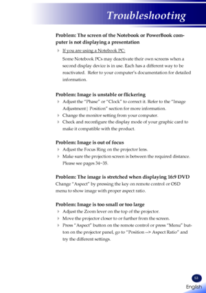 Page 55English
53
English
Troubleshooting
Problem: The screen of the Notebook or PowerBook com-
puter is not displaying a presentation
 If you are using a Notebook PC:
   Some Notebook PCs may deactivate their own screens when a 
second display device is in use. Each has a different way to be 
reactivated.  Refer to your computer’s documentation for detailed 
information.
Problem: Image is unstable or flickering
  Adjust the “Phase” or “Clock” to correct it. Refer to the “Image 
Adjustment| Position” section...