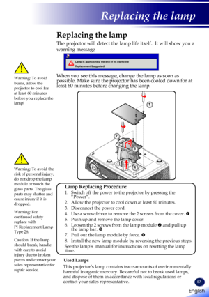 Page 59English
57
English
Replacing the lamp
Replacing the lamp
The projector will detect the lamp life itself.  It will show you a 
warning message 
 
Lamp is approaching the end of its useful life
Replacement Suggested!
When you see this message, change the lamp as soon as possible. Make sure the projector has been cooled down for at least 60 minutes before changing the lamp. 
Warning: To avoid burns, allow the projector to cool for at least 60 minutes before you replace the lamp!
Warning: To avoid the risk...