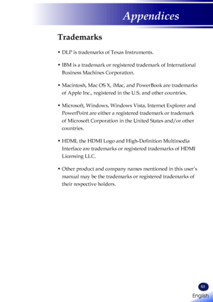 Page 65English
63
English
Appendices
Trademarks
•  DLP is trademarks of Texas Instruments.
•  IBM is a trademark or registered trademark of International 
Business Machines Corporation.
•  Macintosh, Mac OS X, iMac, and PowerBook are trademarks 
of Apple Inc., registered in the U.S. and other countries.
•  Microsoft, Windows, Windows Vista, Internet Explorer and 
PowerPoint are either a registered trademark or trademark 
of Microsoft Corporation in the United States and/or other 
countries.
•  HDMI, the HDMI...