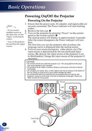 Page 3028
Powering On the Projector
1. Ensure that the power cord, AC adapter, and signal cable are 
securely connected. The Power indicator will start flashing 
amber.
2.   Remove the lens cap. 
3.   Turn on the projector by pressing “Power” on the control 
panel or the remote control. 
 The startup screen will display in approximately 3 seconds. 
After the screen disappears, the Power indicator will turn 
blue. 
 The first time you use the projector after purchase, the 
language menu is displayed after the...