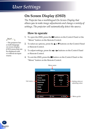 Page 3634
The Projector has a multilingual On Screen Display that 
allows you to make image adjustments and change a variety of 
settings. The projector will automatically detect the source. 
How to operate
1.   To open the OSD, press the  button on the Control Panel or the 
“Menu” button on the Remote Control.
2.  To select an options, press the  or  buttons on the Control Panel 
or Remote Control.
3.  To adjust settings, press the  or  buttons on the Control Panel 
or Remote Control.
4.  To exit the OSD,...