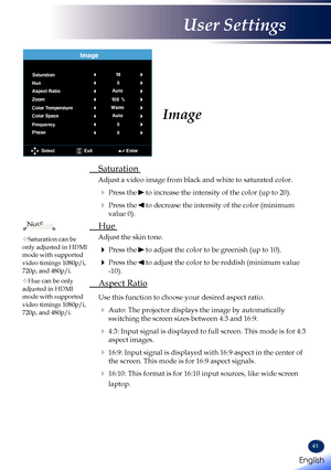 Page 4341
 Saturation 
Adjust a video image from black and white to saturated color.
   Press the  to increase the intensity of the color (up to 20).
   Press the  to decrease the intensity of the color (minimum 
value 0).
 Hue 
Adjust the skin tone.
   Press the  to adjust the color to be greenish (up to 10).
   Press the  to adjust the color to be reddish (minimum value 
-10).
 Aspect Ratio
  Use this function to choose your desired aspect ratio.
   Auto: The projector displays the image by automatically...