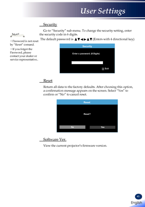 Page 4745
 Security
 Go to “Security” sub menu. To change the security setting, enter 
the security code in 6 digits.
 The default password is       .(Enters with 4 directional key)
Security
Enter a password. (6 Digits)Exit
 Reset
   Return all data to the factory defaults. After choosing this option, 
a confirmation message appears on the screen. Select “Yes” to 
confirm or “No” to cancel reset.
Reset
Reset?
No Ye s
 Software Ver.
   View the current projector’s firmware version.
Note
Password is not reset by...