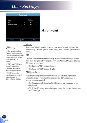 Page 4846
 Mute 
Select the “Mute” mode between “AV Mute” (mute both audio 
and video), “Audio” (mute audio only), and “Video” (mute\
 video 
only).
 3D
Use this funciton to set the display mode of the 3D image. Please 
note that this projector supports only DLP Link 3D signal. Blu-ray 
3D is not supported.
  On: Turn on “3D” image display.
  Off: Turn off “3D” image display.
 3D Sync. Invert
Flips the timing of the switch between the left and right of an 
image to display. Change the setting if the 3D images...