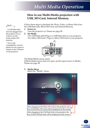 Page 5351
Follow these steps to playback the Photo, Video, or Music files from the USB flash disk, Micro SD-Card, and Internal Memory.
1.   Power  on Turn the projector on. Please see page 28.
2.   Set  Media Plug in a USB flash disk to your projector.  Plug in a Micro SD-Card to your projector. 
  The Multi-Media menu opens. If Multi Media menu does not open, set the input source to Media. Please see page 38.   
3.   Media  Menu Select the “Media” menu.
Connect to PCMedia
How to use Multi-Media projection with...