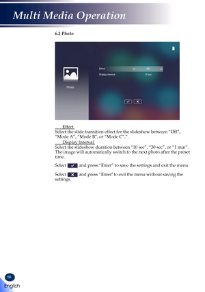 Page 6866
6.2 Photo
Photo
EffectOff
Display Interval 10 sec
  Effect  Select the slide transition effect for the slideshow between “Off”\
, “Mode A”, “Mode B”, or “Mode C”,”.
 Display Interval  Select the slideshow duration between “10 sec”, “30 sec”, or\
 “1 min”. The image will automatically switch to the next photo after the preset time.  Select  and press “Enter” to save the settings and exit the menu.  Select  and press “Enter”to exit the menu without saving the settings.   
English
Multi Media Operation   