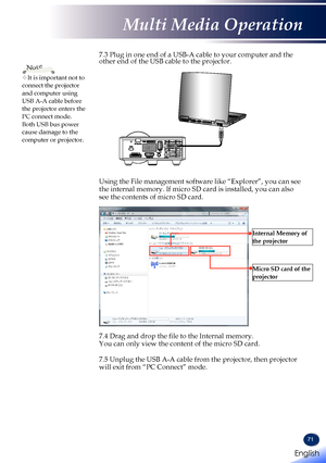 Page 7371
7.3 Plug in one end of a USB-A cable to your computer and the other end of the USB cable to the projector.                   Using the File management software like “Explorer”, you can see the internal memory. If micro SD card is installed, you can also see the contents of micro SD card.
Internal Memory of 
the projector
Micro SD card of the 
projector
 7.4 Drag and drop the file to the Internal memory. You can only view the content of the micro SD card.  7.5 Unplug the USB A-A cable from the...