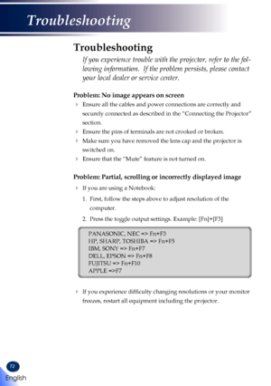 Page 7472
Problem: No image appears on screen
  Ensure all the cables and power connections are correctly and 
securely connected as described in the “Connecting the Projector” \
section.
 Ensure the pins of terminals are not crooked or broken.
  Make sure you have removed the lens cap and the projector is 
switched on.
  Ensure that the “Mute” feature is not turned on.
Problem: Partial, scrolling or incorrectly displayed image
 If you are using a Notebook:
  1.   First, follow the steps above to adjust...